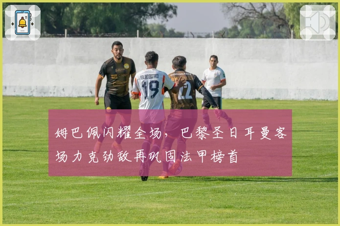 姆巴佩闪耀全场，巴黎圣日耳曼客场力克劲敌再巩固法甲榜首