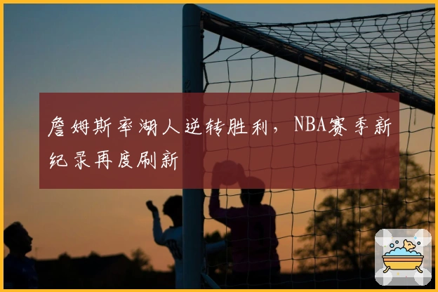 詹姆斯率湖人逆转胜利，NBA赛季新纪录再度刷新