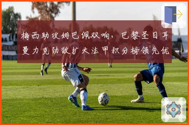 梅西助攻姆巴佩双响，巴黎圣日耳曼力克劲敌扩大法甲积分榜领先优势