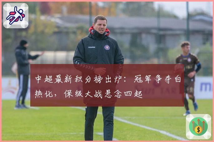 中超最新积分榜出炉：冠军争夺白热化，保级大战悬念四起