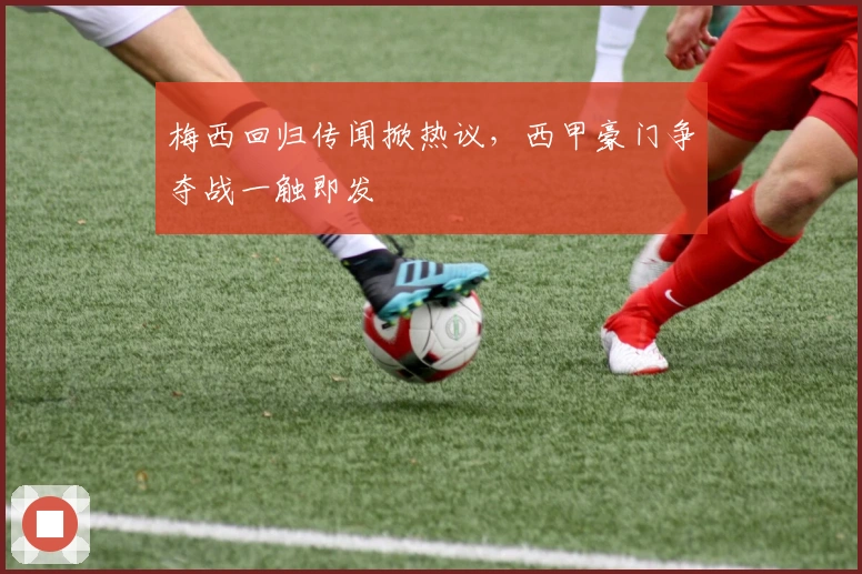 梅西回归传闻掀热议，西甲豪门争夺战一触即发