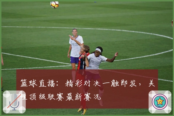 篮球直播：精彩对决一触即发，关注顶级联赛最新赛况