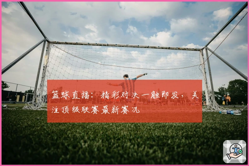 篮球直播：精彩对决一触即发，关注顶级联赛最新赛况